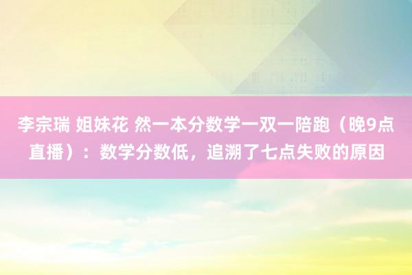 李宗瑞 姐妹花 然一本分数学一双一陪跑(晚9点直播):数学分数低,追溯了七点失败的原因