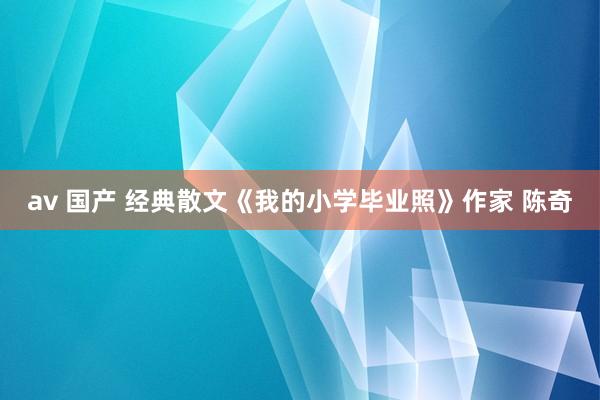 av 国产 经典散文《我的小学毕业照》作家 陈奇