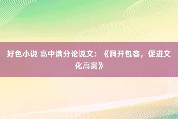 好色小说 高中满分论说文：《洞开包容，促进文化高贵》
