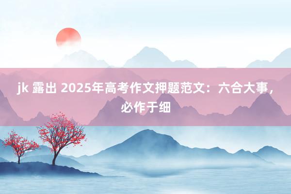 jk 露出 2025年高考作文押题范文：六合大事，必作于细