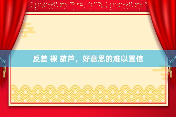 反差 裸 葫芦，好意思的难以置信