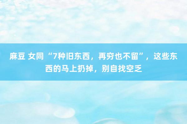 麻豆 女同 “7种旧东西，再穷也不留”，这些东西的马上扔掉，别自找空乏