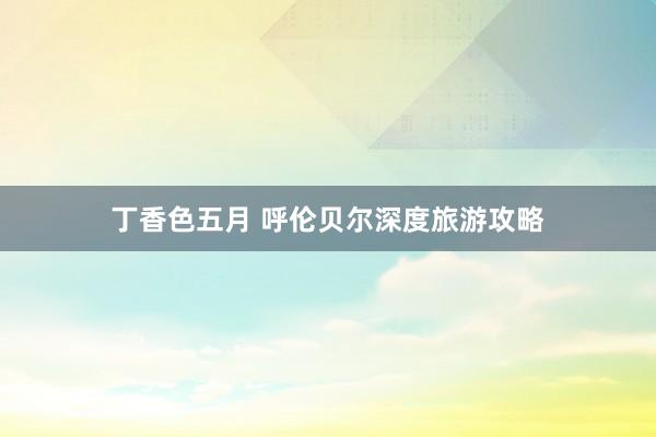 丁香色五月 呼伦贝尔深度旅游攻略