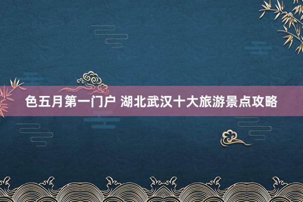 色五月第一门户 湖北武汉十大旅游景点攻略
