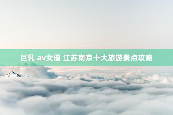 巨乳 av女優 江苏南京十大旅游景点攻略