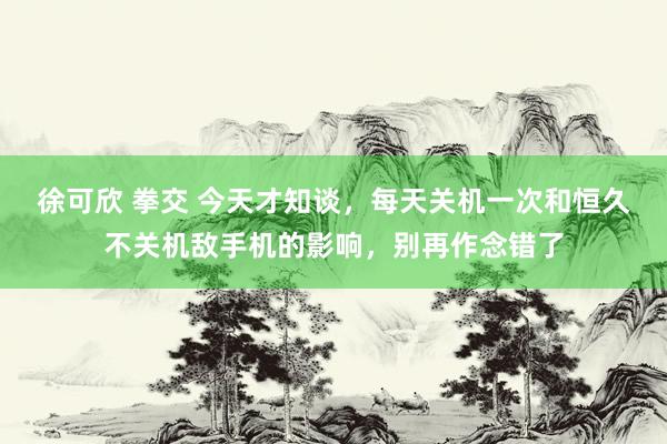 徐可欣 拳交 今天才知谈，每天关机一次和恒久不关机敌手机的影响，别再作念错了