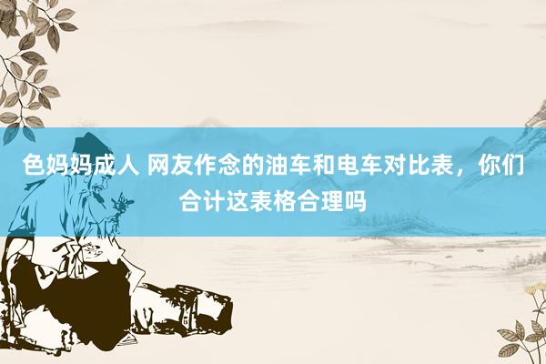 色妈妈成人 网友作念的油车和电车对比表，你们合计这表格合理吗