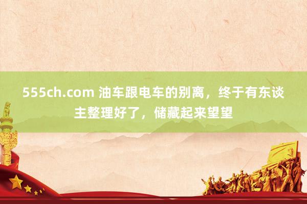 555ch.com 油车跟电车的别离，终于有东谈主整理好了，储藏起来望望