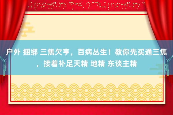 户外 捆绑 三焦欠亨，百病丛生！教你先买通三焦，接着补足天精 地精 东谈主精