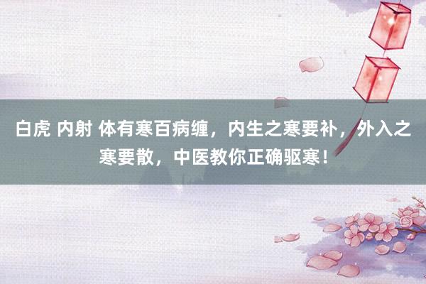白虎 内射 体有寒百病缠，内生之寒要补，外入之寒要散，中医教你正确驱寒！