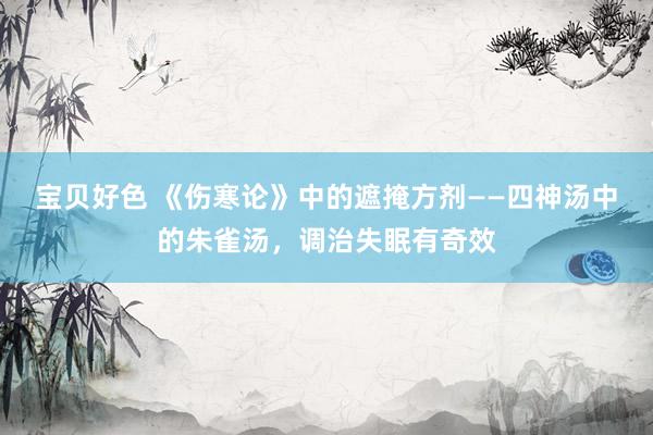 宝贝好色 《伤寒论》中的遮掩方剂——四神汤中的朱雀汤，调治失眠有奇效