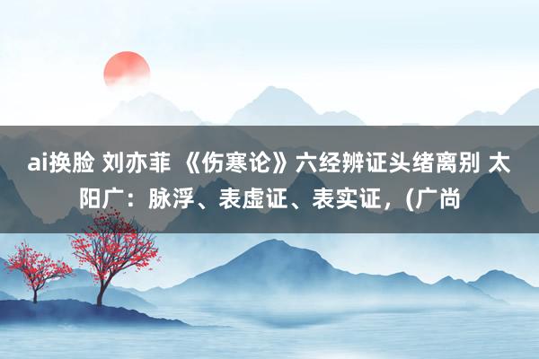 ai换脸 刘亦菲 《伤寒论》六经辨证头绪离别 太阳广：脉浮、表虚证、表实证，(广尚