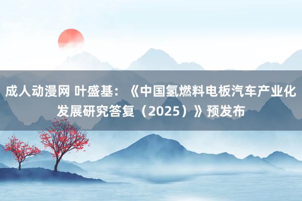 成人动漫网 叶盛基：《中国氢燃料电板汽车产业化发展研究答复（2025）》预发布