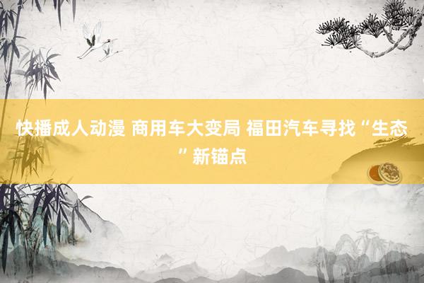 快播成人动漫 商用车大变局 福田汽车寻找“生态”新锚点