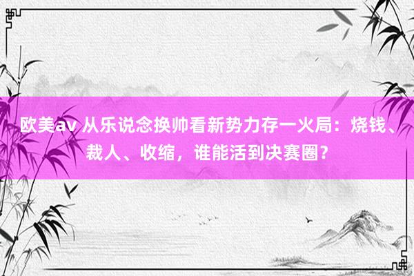 欧美av 从乐说念换帅看新势力存一火局：烧钱、裁人、收缩，谁能活到决赛圈？