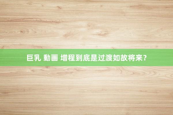 巨乳 動画 增程到底是过渡如故将来？