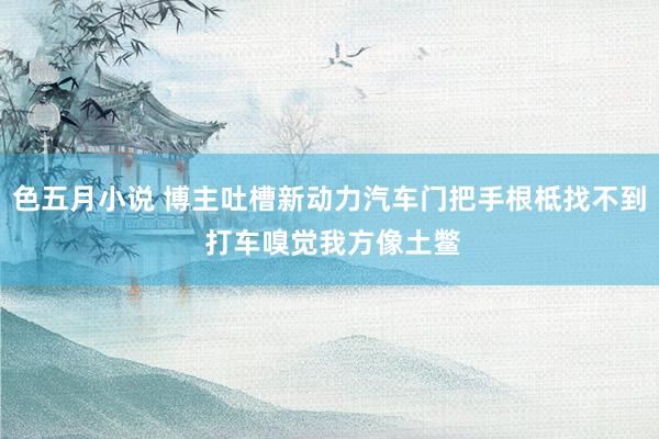 色五月小说 博主吐槽新动力汽车门把手根柢找不到 打车嗅觉我方像土鳖