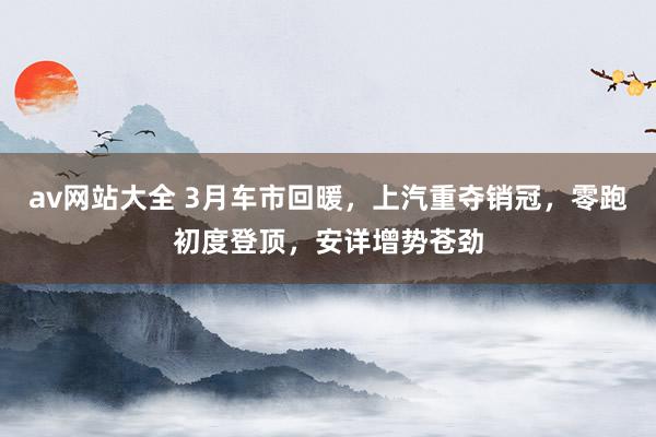 av网站大全 3月车市回暖，上汽重夺销冠，零跑初度登顶，安详增势苍劲
