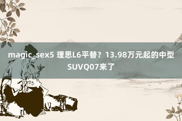 magic_sex5 理思L6平替？13.98万元起的中型SUVQ07来了
