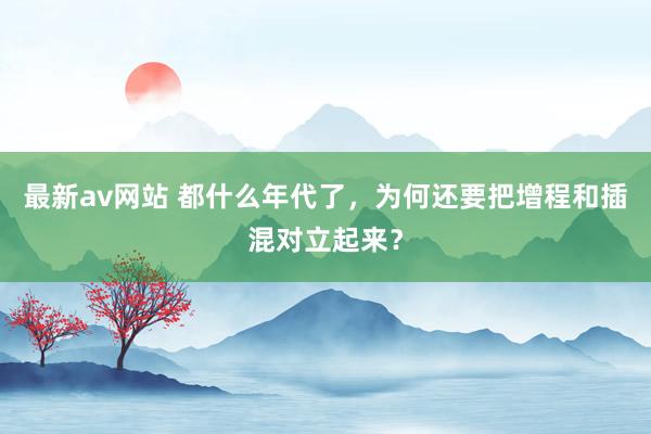 最新av网站 都什么年代了，为何还要把增程和插混对立起来？
