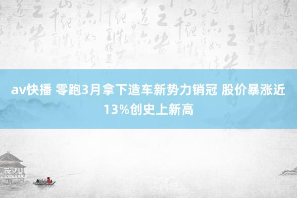 av快播 零跑3月拿下造车新势力销冠 股价暴涨近13%创史上新高