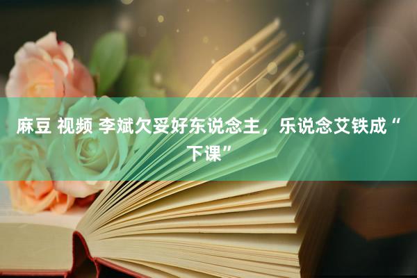 麻豆 视频 李斌欠妥好东说念主，乐说念艾铁成“下课”