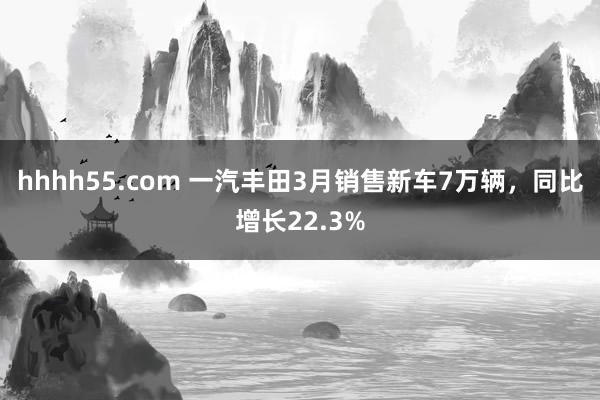 hhhh55.com 一汽丰田3月销售新车7万辆，同比增长22.3%