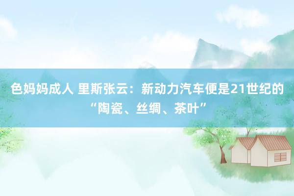 色妈妈成人 里斯张云：新动力汽车便是21世纪的“陶瓷、丝绸、茶叶”