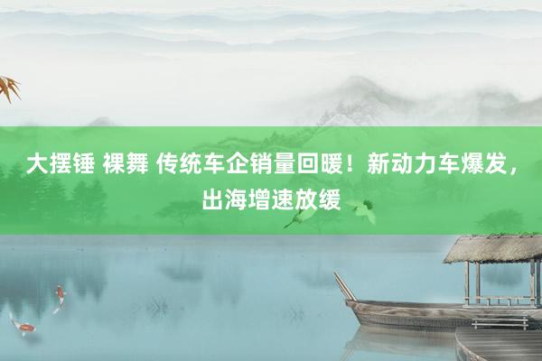 大摆锤 裸舞 传统车企销量回暖！新动力车爆发，出海增速放缓