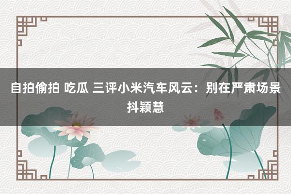 自拍偷拍 吃瓜 三评小米汽车风云：别在严肃场景抖颖慧
