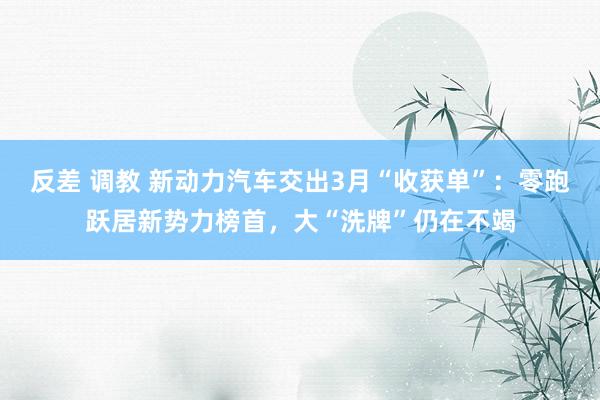 反差 调教 新动力汽车交出3月“收获单”：零跑跃居新势力榜首，大“洗牌”仍在不竭