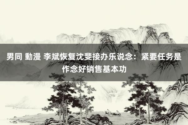 男同 動漫 李斌恢复沈斐接办乐说念：紧要任务是作念好销售基本功
